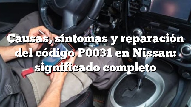 Causas, síntomas y reparación del código P0031 en Nissan: significado completo