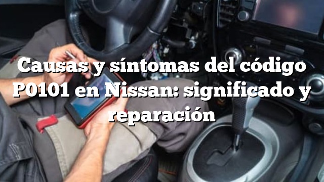 Causas y síntomas del código P0101 en Nissan: significado y reparación
