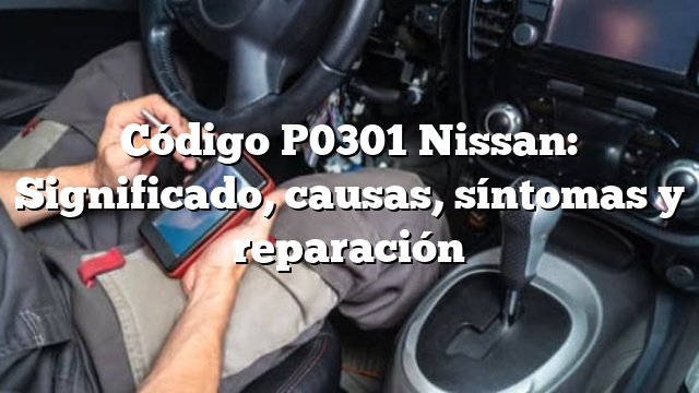 Código P0301 Nissan: Significado, causas, síntomas y reparación