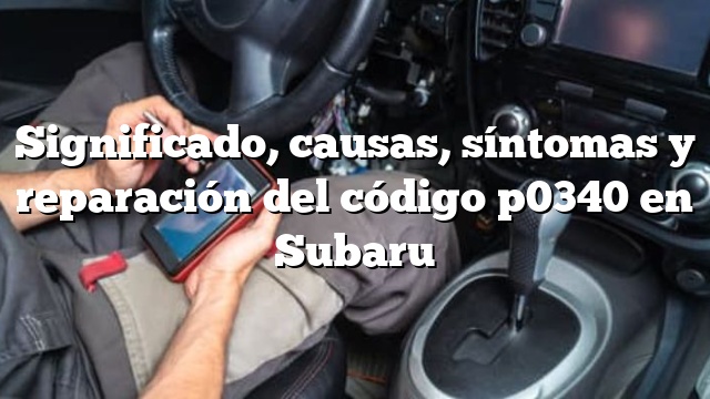 Significado, causas, síntomas y reparación del código p0340 en Subaru