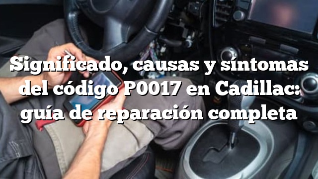 Significado, causas y síntomas del código P0017 en Cadillac: guía de reparación completa