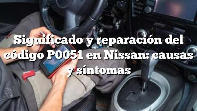 Significado y reparación del código P0051 en Nissan: causas y síntomas