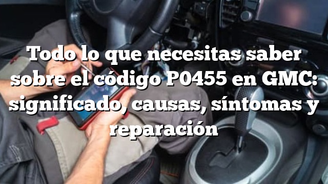 Todo lo que necesitas saber sobre el código P0455 en GMC: significado, causas, síntomas y reparación