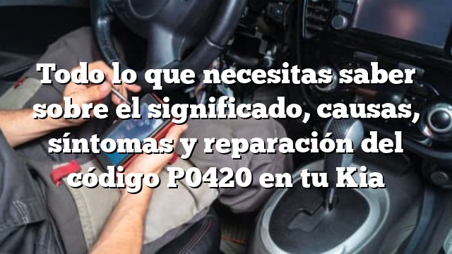 Todo lo que necesitas saber sobre el significado, causas, síntomas y reparación del código P0420 en tu Kia