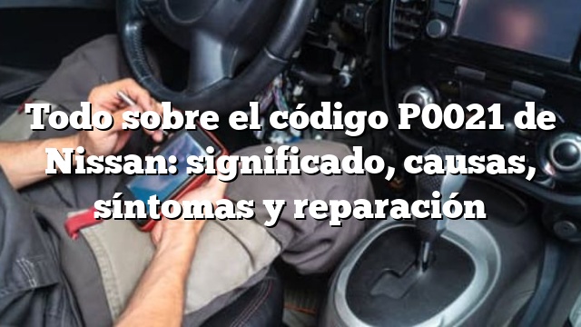 Todo sobre el código P0021 de Nissan: significado, causas, síntomas y reparación